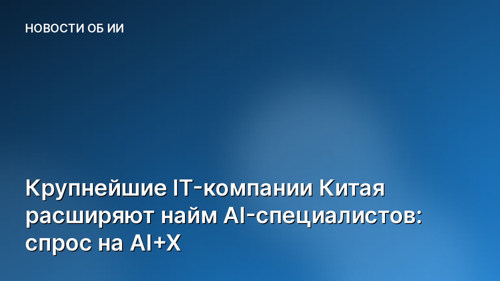 Крупнейшие IT-компании Китая расширяют найм AI-специалистов: спрос на AI+X