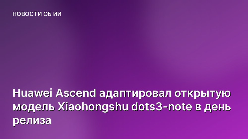 Huawei Ascend адаптировал открытую модель Xiaohongshu dots3-note в день релиза