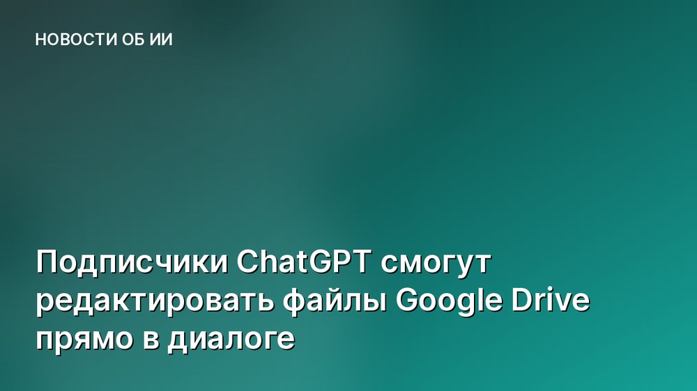 Подписчики ChatGPT смогут редактировать файлы Google Drive прямо в диалоге