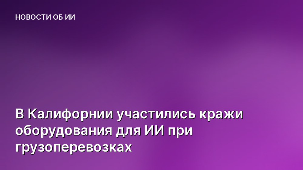 В Калифорнии участились кражи оборудования для ИИ при грузоперевозках