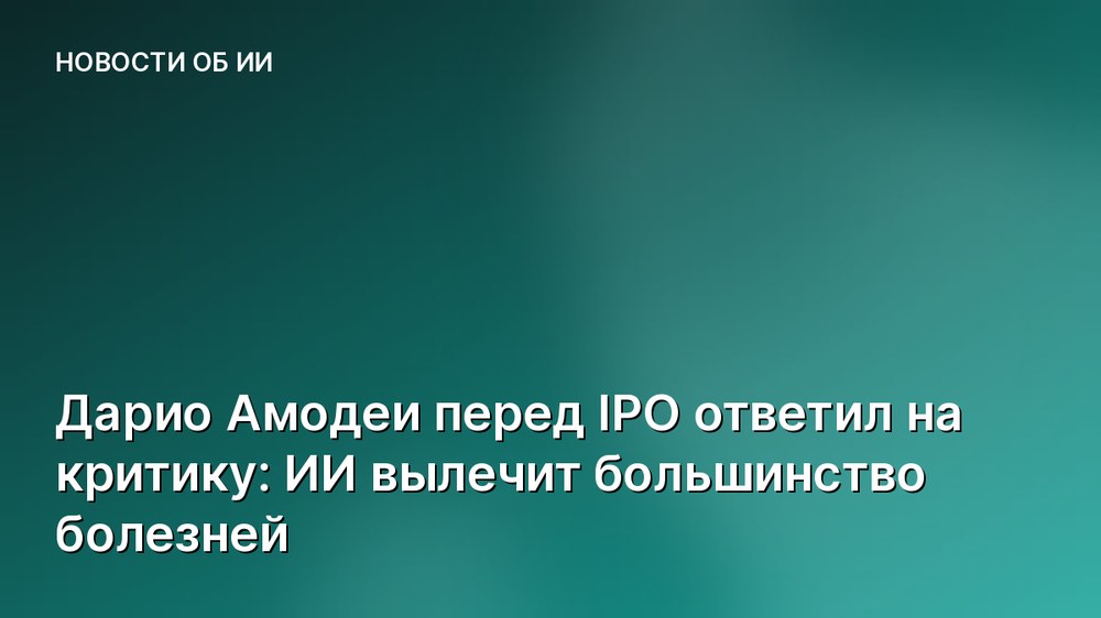 Дарио Амодеи перед IPO ответил на критику: ИИ вылечит большинство болезней