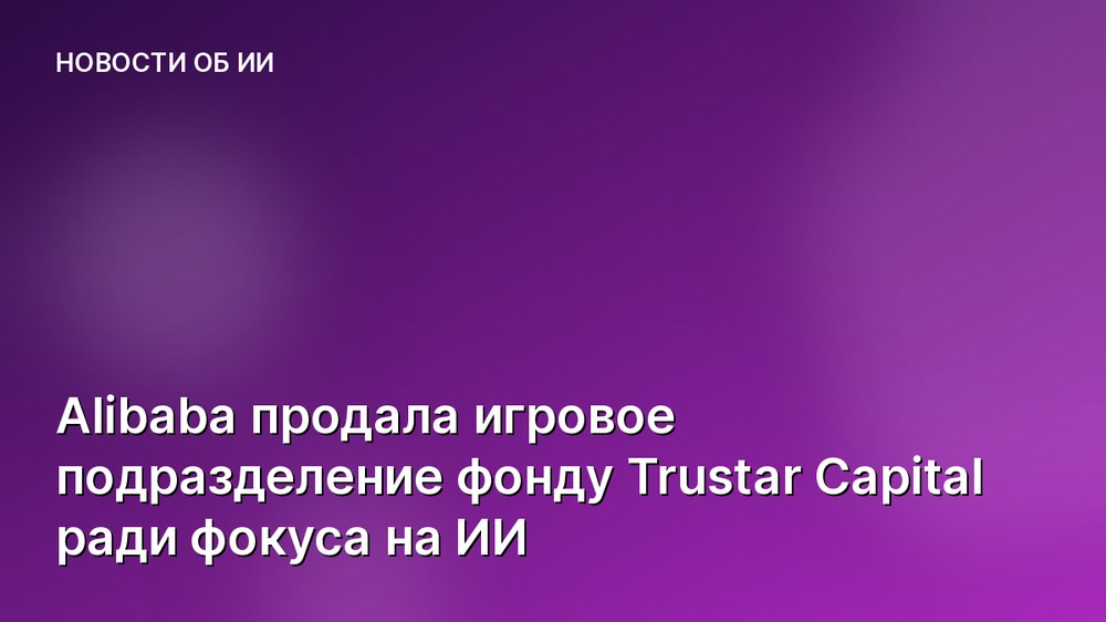 Alibaba продала игровое подразделение фонду Trustar Capital ради фокуса на ИИ