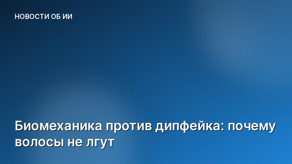 Биомеханика против дипфейка: почему волосы не лгут