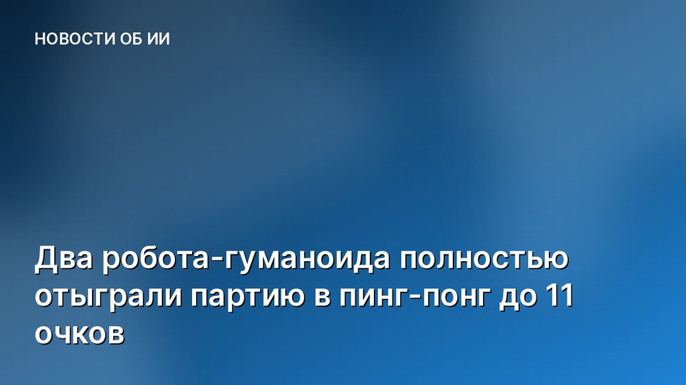 Два робота-гуманоида полностью отыграли партию в пинг-понг до 11 очков