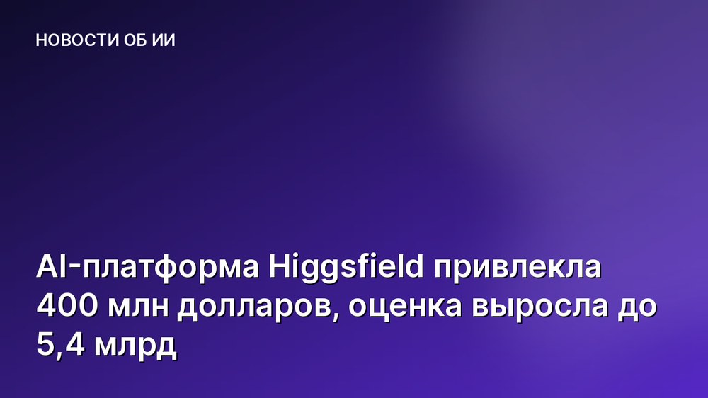 AI-платформа Higgsfield привлекла 400 млн долларов, оценка выросла до 5,4 млрд