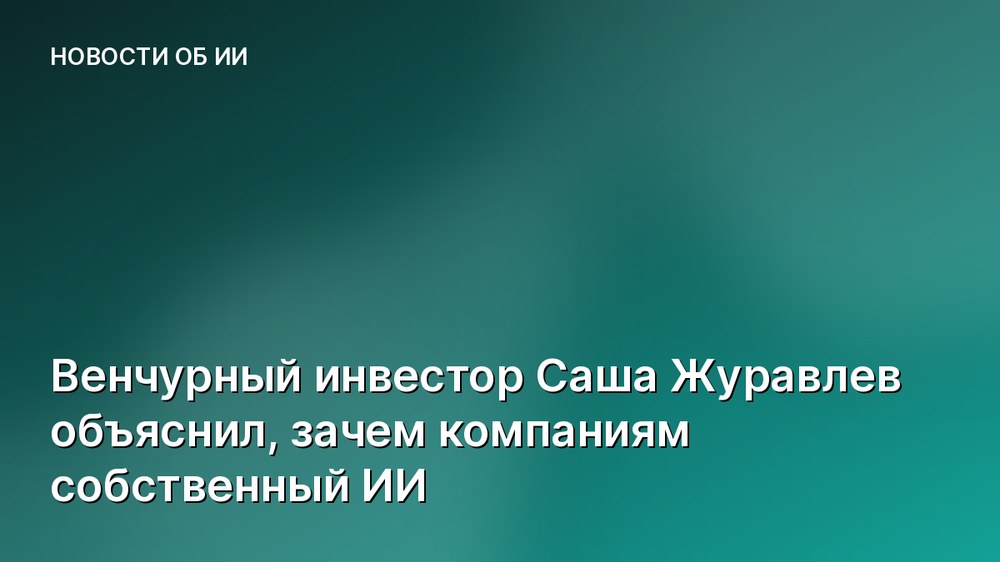 Венчурный инвестор Саша Журавлев объяснил, зачем компаниям собственный ИИ