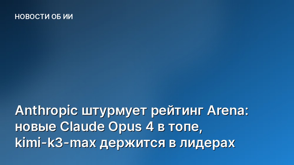 Anthropic штурмует рейтинг Arena: новые Claude Opus 4 в топе, kimi-k3-max держится в лидерах