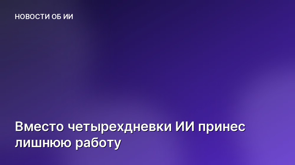 Вместо четырехдневки ИИ принес лишнюю работу