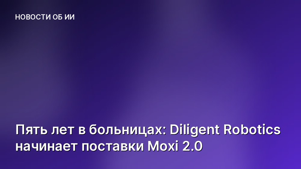 Пять лет в больницах: Diligent Robotics начинает поставки Moxi 2.0