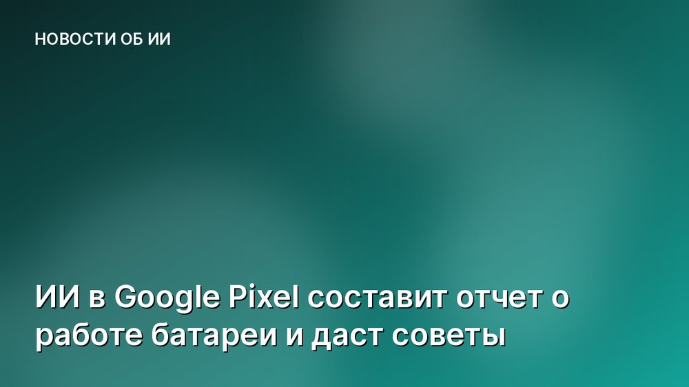 ИИ в Google Pixel составит отчет о работе батареи и даст советы