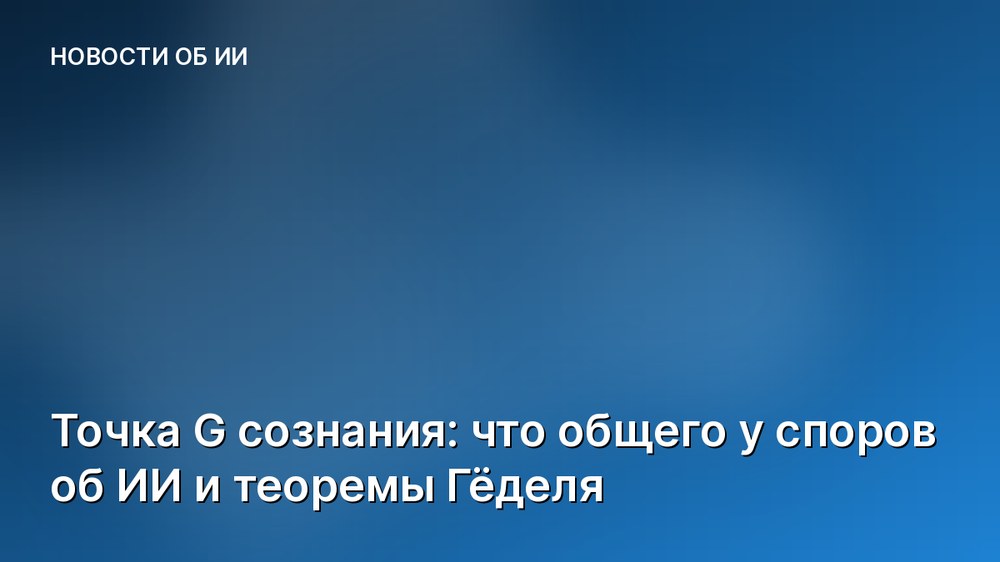 Точка G сознания: что общего у споров об ИИ и теоремы Гёделя