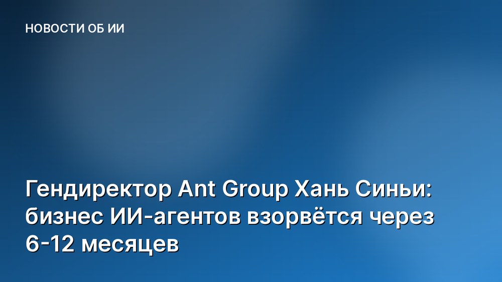 Гендиректор Ant Group Хань Синьи: бизнес ИИ-агентов взорвётся через 6-12 месяцев