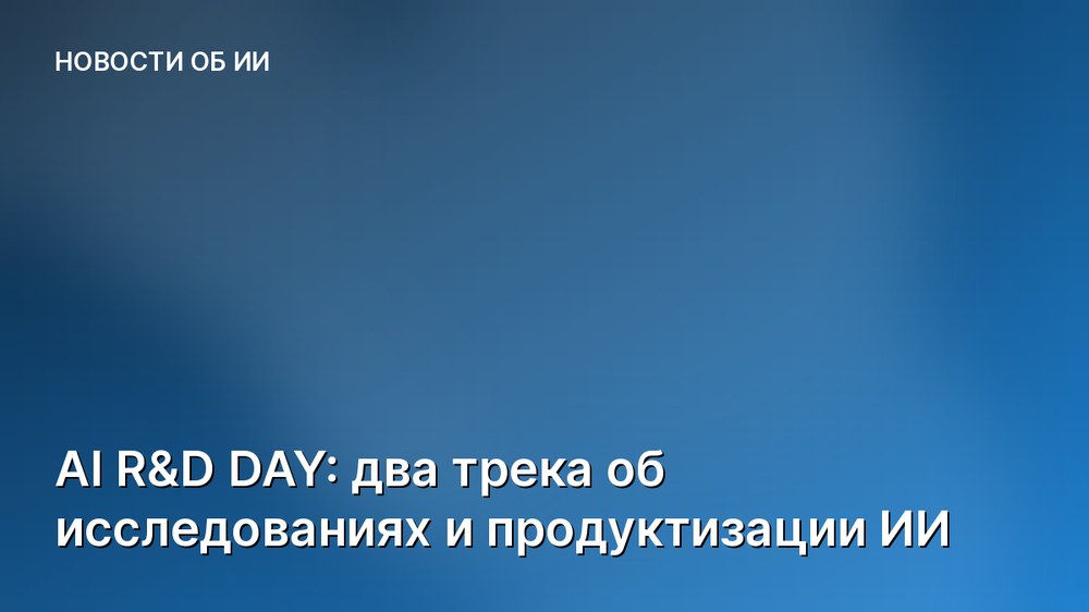 AI R&D DAY: два трека об исследованиях и продуктизации ИИ