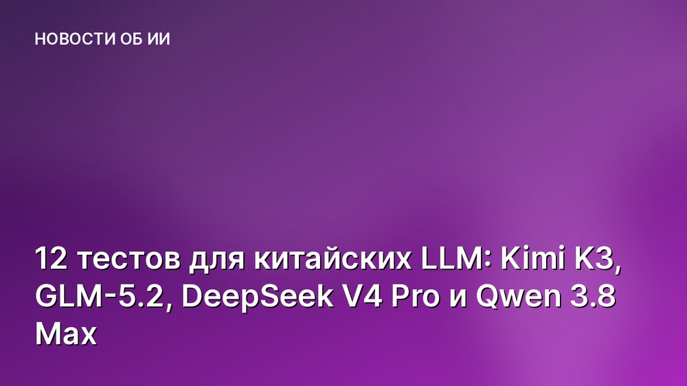 12 тестов для китайских LLM: Kimi K3, GLM-5.2, DeepSeek V4 Pro и Qwen 3.8 Max