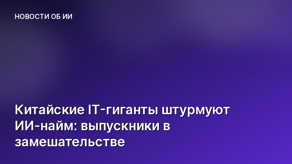 Китайские IT-гиганты штурмуют ИИ-найм: выпускники в замешательстве