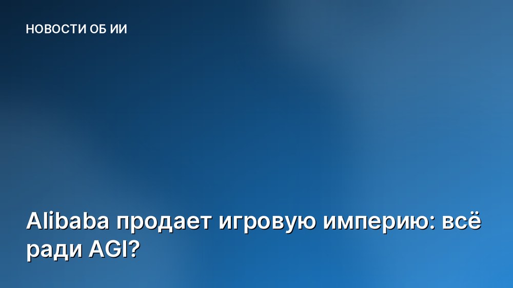 Alibaba продает игровую империю: всё ради AGI?