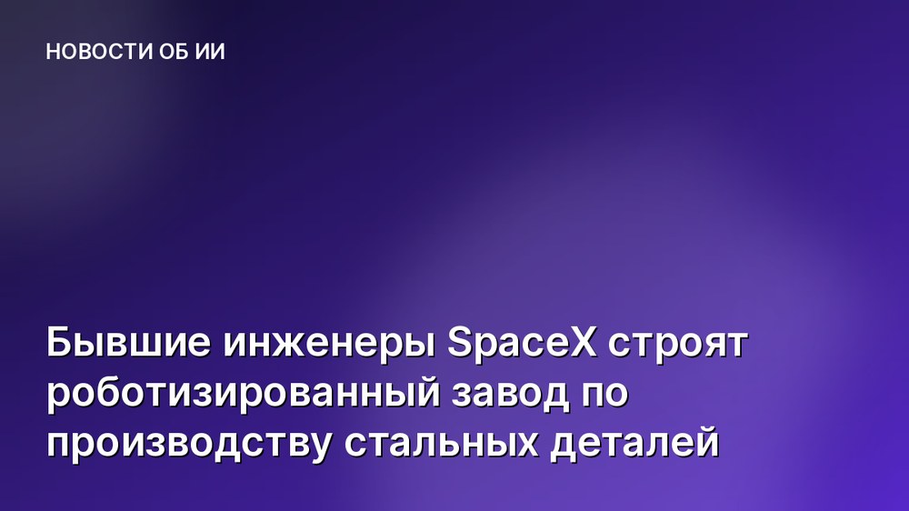 Бывшие инженеры SpaceX строят роботизированный завод по производству стальных деталей