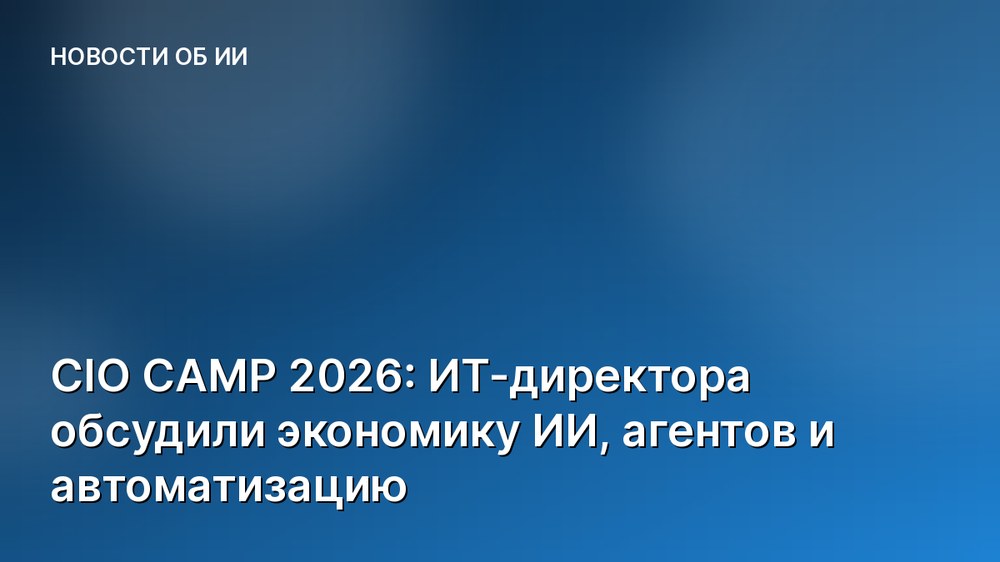 CIO CAMP 2026: ИТ-директора обсудили экономику ИИ, агентов и автоматизацию