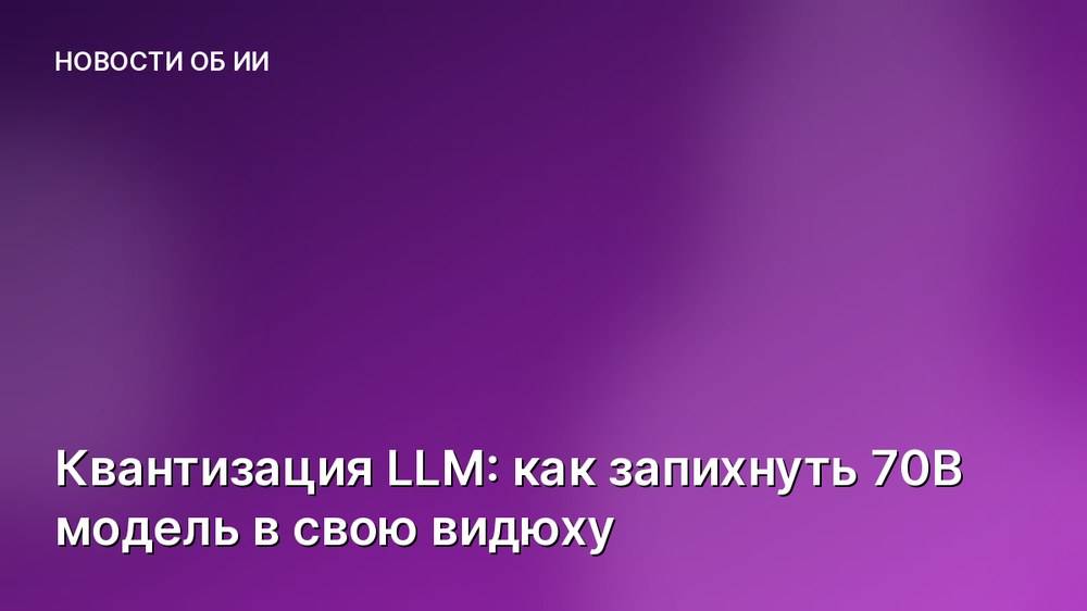 Квантизация LLM: как запихнуть 70B модель в свою видюху