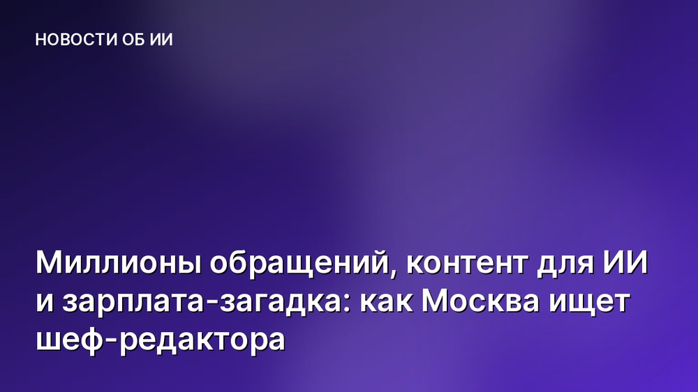 Миллионы обращений, контент для ИИ и зарплата-загадка: как Москва ищет шеф-редактора