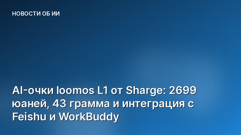 AI-очки loomos L1 от Sharge: 2699 юаней, 43 грамма и интеграция с Feishu и WorkBuddy