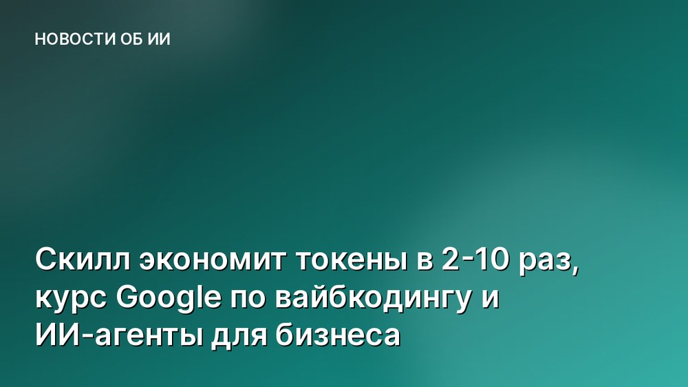 Скилл экономит токены в 2-10 раз, курс Google по вайбкодингу и ИИ-агенты для бизнеса