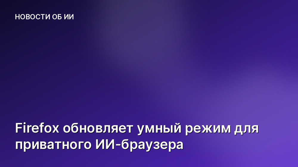 Firefox обновляет умный режим для приватного ИИ-браузера