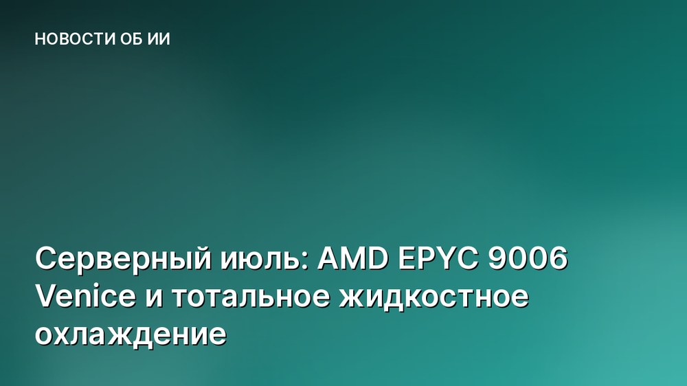 Серверный июль: AMD EPYC 9006 Venice и тотальное жидкостное охлаждение