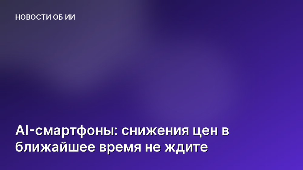 AI-смартфоны: снижения цен в ближайшее время не ждите