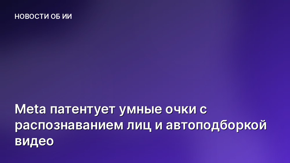 Meta патентует умные очки с распознаванием лиц и автоподборкой видео