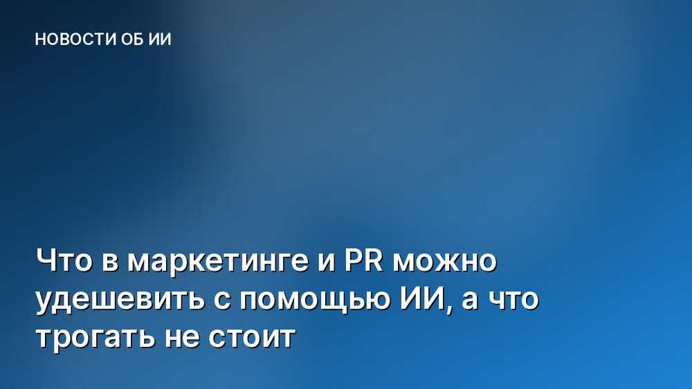 Что в маркетинге и PR можно удешевить с помощью ИИ, а что трогать не стоит