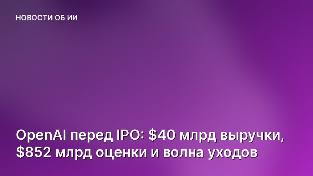 OpenAI перед IPO: $40 млрд выручки, $852 млрд оценки и волна уходов