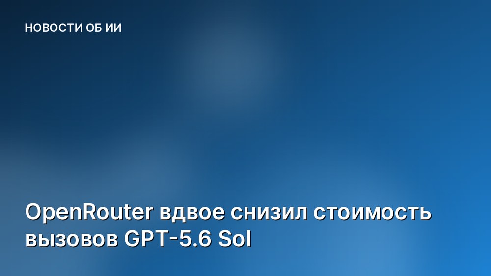 OpenRouter вдвое снизил стоимость вызовов GPT-5.6 Sol