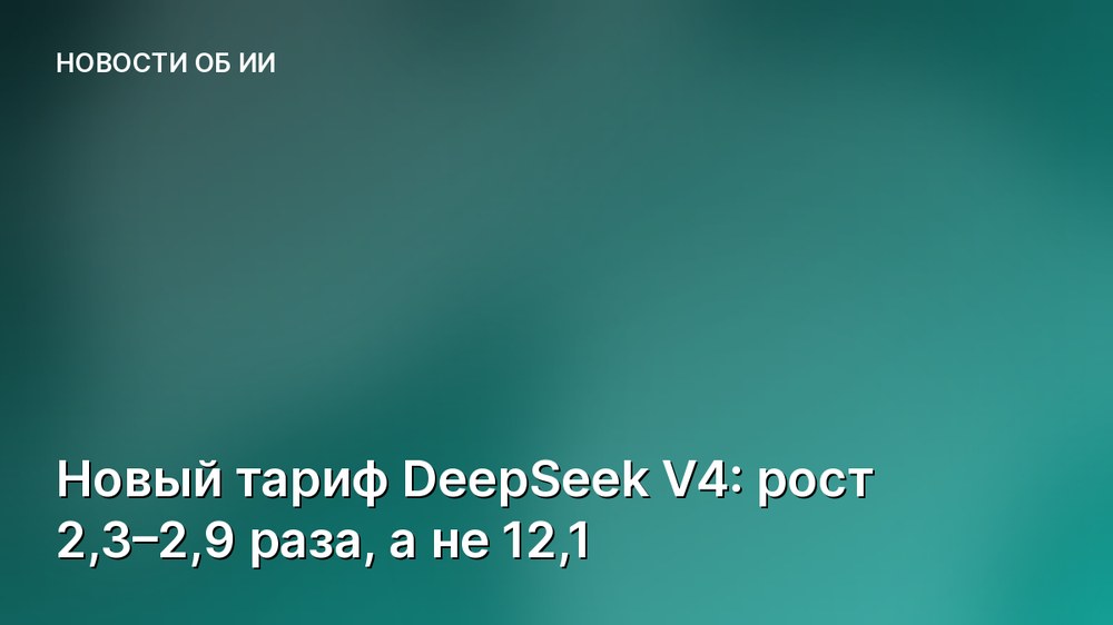 Новый тариф DeepSeek V4: рост 2,3–2,9 раза, а не 12,1