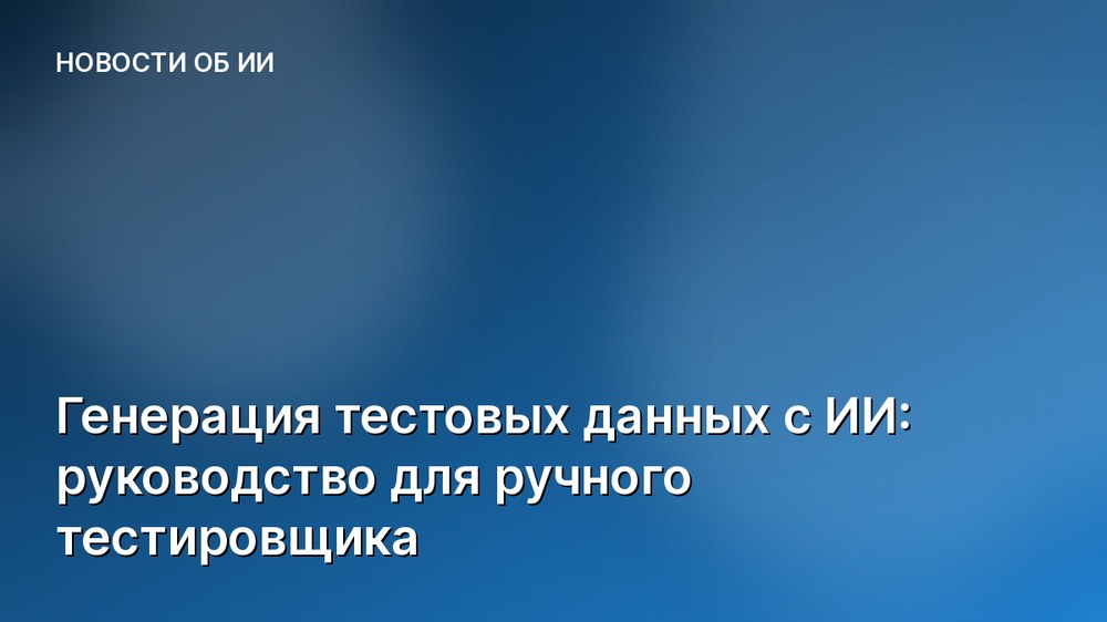 Генерация тестовых данных с ИИ: руководство для ручного тестировщика