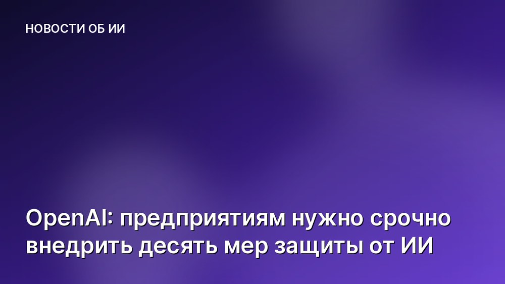 OpenAI: предприятиям нужно срочно внедрить десять мер защиты от ИИ