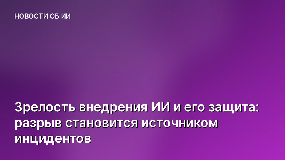Зрелость внедрения ИИ и его защита: разрыв становится источником инцидентов