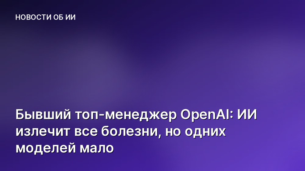 Бывший топ-менеджер OpenAI: ИИ излечит все болезни, но одних моделей мало