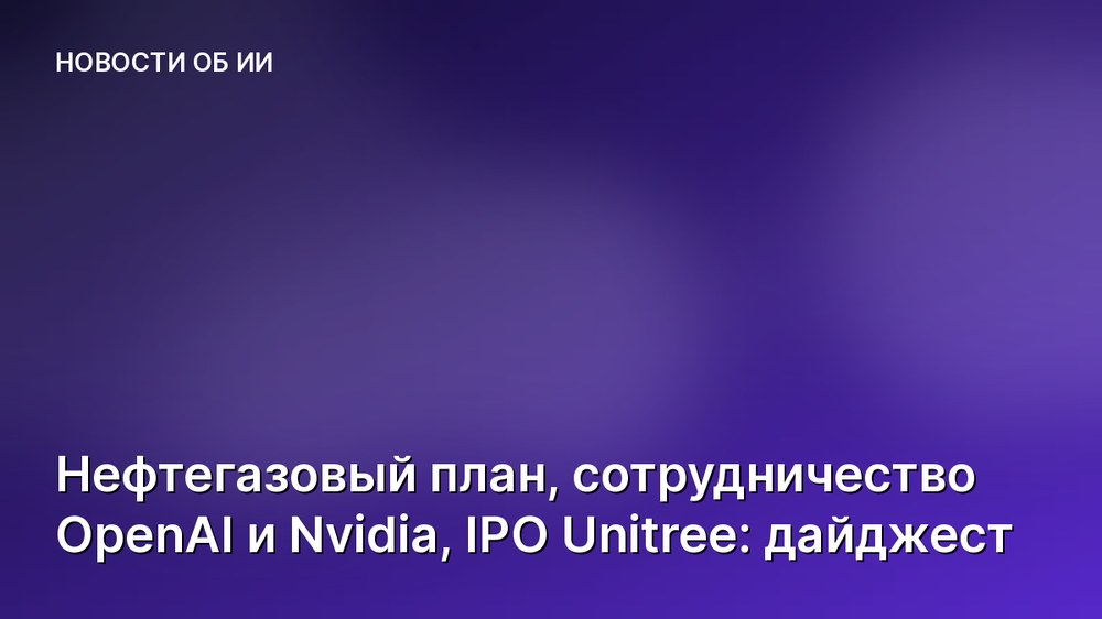Нефтегазовый план, сотрудничество OpenAI и Nvidia, IPO Unitree: дайджест