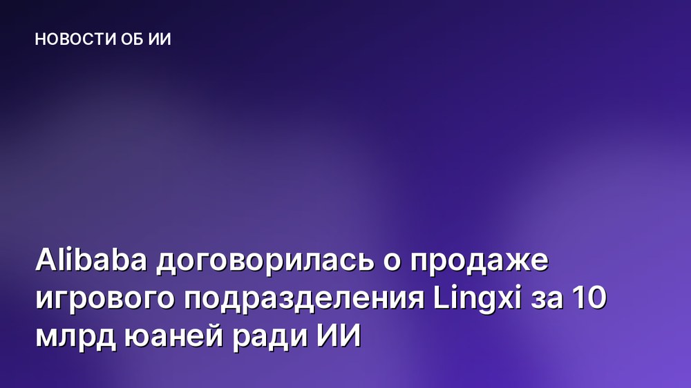 Alibaba договорилась о продаже игрового подразделения Lingxi за 10 млрд юаней ради ИИ