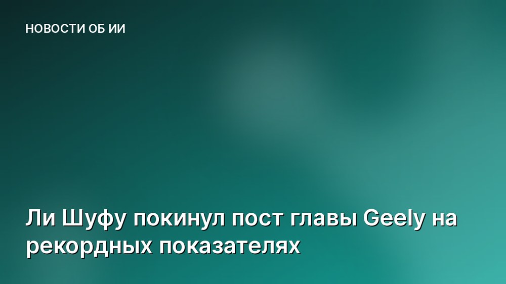 Ли Шуфу покинул пост главы Geely на рекордных показателях