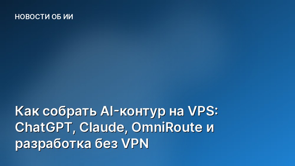 Как собрать AI-контур на VPS: ChatGPT, Claude, OmniRoute и разработка без VPN