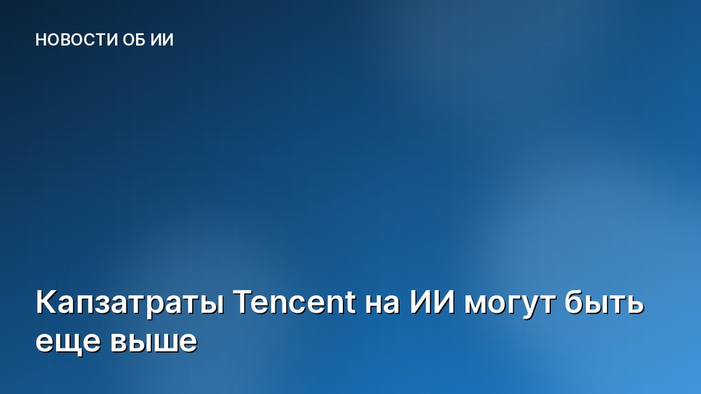 Капзатраты Tencent на ИИ могут быть еще выше