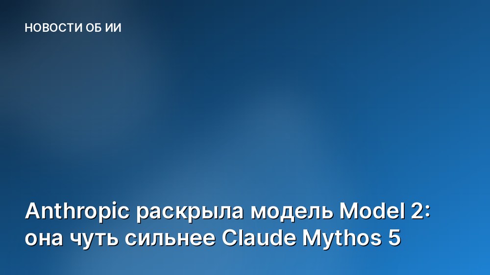 Anthropic раскрыла модель Model 2: она чуть сильнее Claude Mythos 5