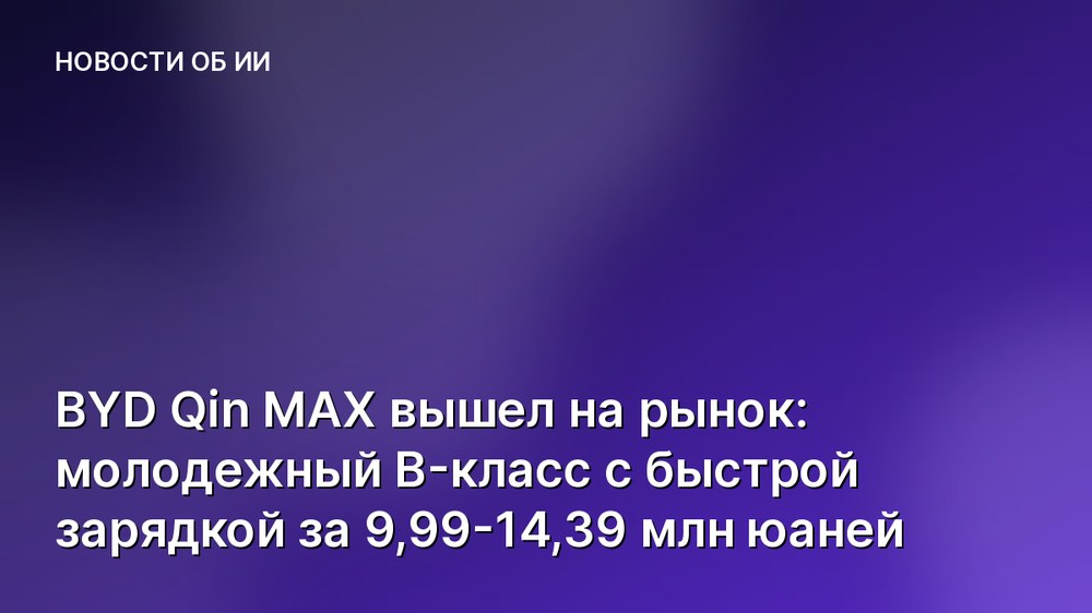 BYD Qin MAX вышел на рынок: молодежный B-класс с быстрой зарядкой за 9,99-14,39 млн юаней