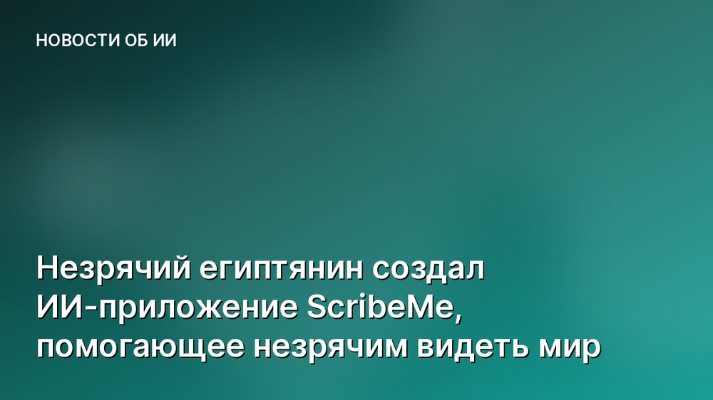 Незрячий египтянин создал ИИ-приложение ScribeMe, помогающее незрячим видеть мир
