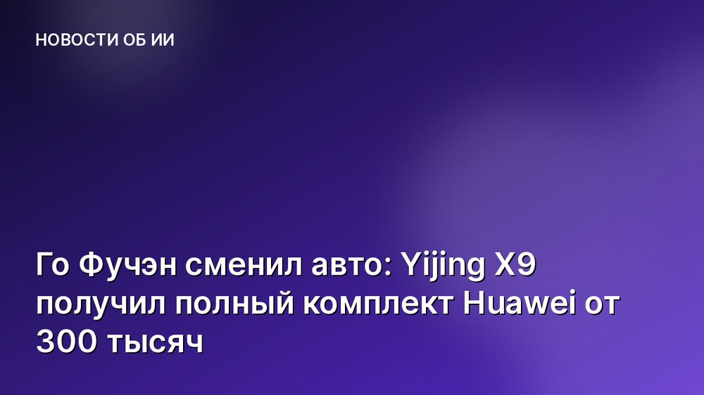 Го Фучэн сменил авто: Yijing X9 получил полный комплект Huawei от 300 тысяч