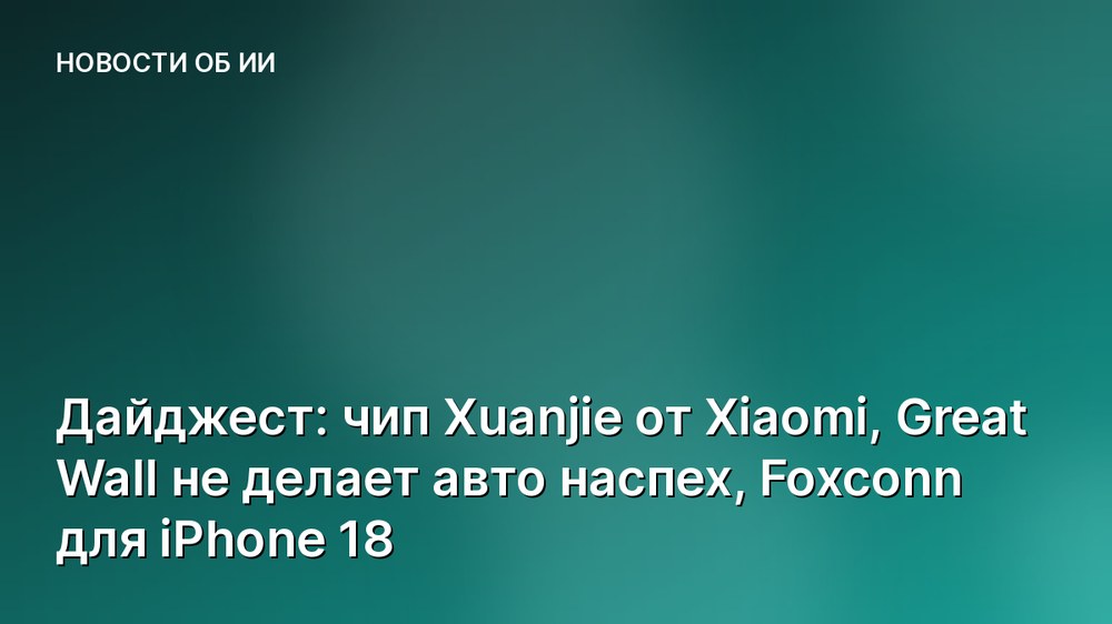 Дайджест: чип Xuanjie от Xiaomi, Great Wall не делает авто наспех, Foxconn для iPhone 18