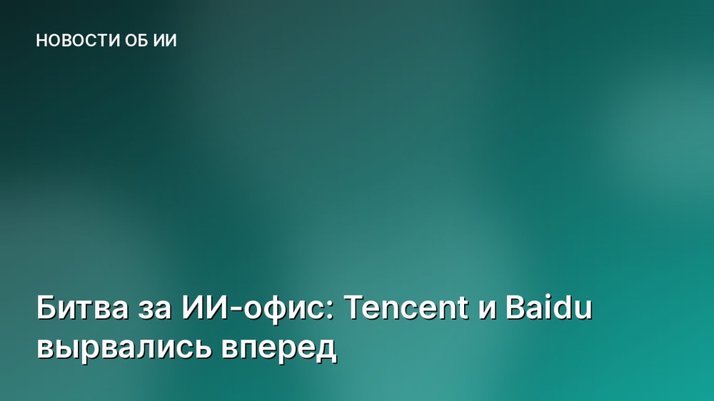 Битва за ИИ-офис: Tencent и Baidu вырвались вперед