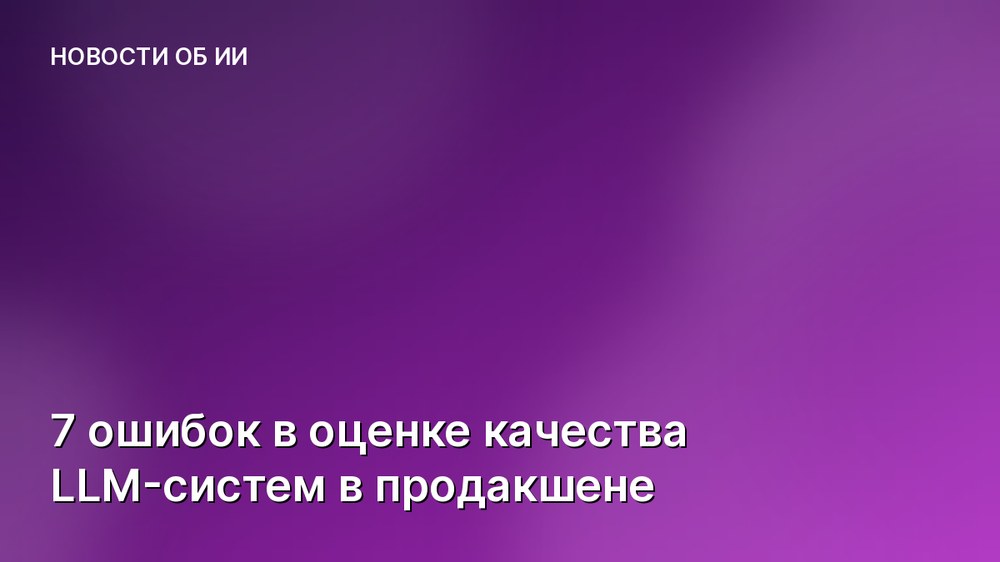 7 ошибок в оценке качества LLM-систем в продакшене